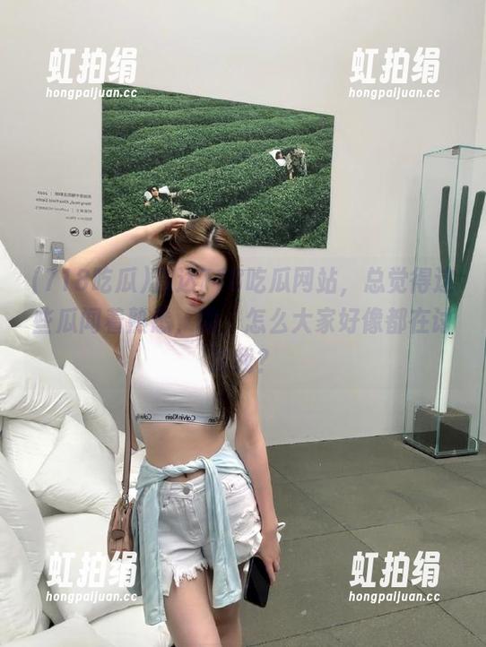 718吃瓜 直达718吃瓜网站,总觉得这些瓜闻着熟悉,咦,怎么大家好像都在讨论我?