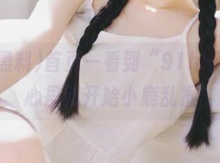 首页一看到“91hl黑料”，心里就开始小鹿乱撞