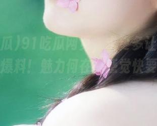 91吃瓜网页，求更多让人目瞪口呆的爆料！魅力何在，感觉快要窒息了…