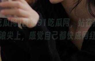 直达91吃瓜网，站在热搜的风口浪尖上，感觉自己都快成网红了！