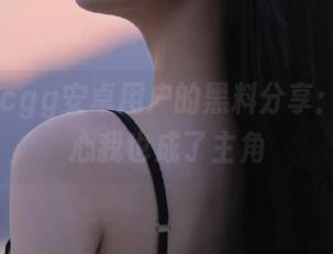 cgg安卓用户的黑料分享：一不小心我也成了主角