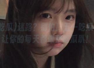 迷路？别怕！五一吃瓜免费版让你的每天都像是吃瓜趴！