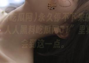 永久停不下来的资讯旋涡，在“人人黑料吃瓜网51”里真的能体会到这一点。