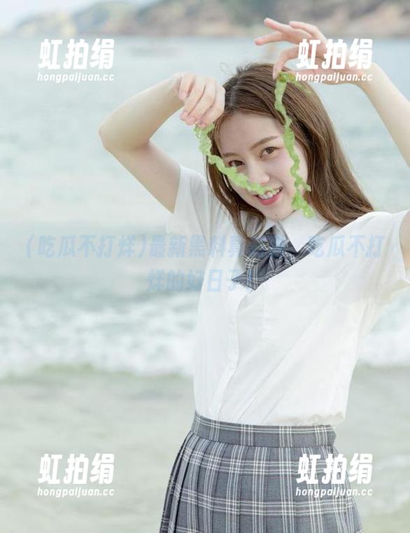 吃瓜不打烊 最新黑料真刺激,吃瓜不打烊的好日子!