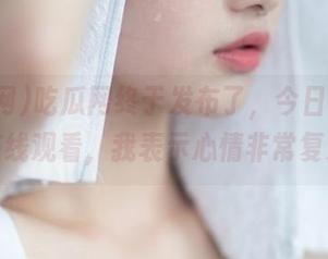 吃瓜网终于发布了，今日热辣大瓜在线观看，我表示心情非常复杂…