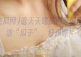 逛天天吃瓜网，顺便顺了一波“瓜子”，好想吃！