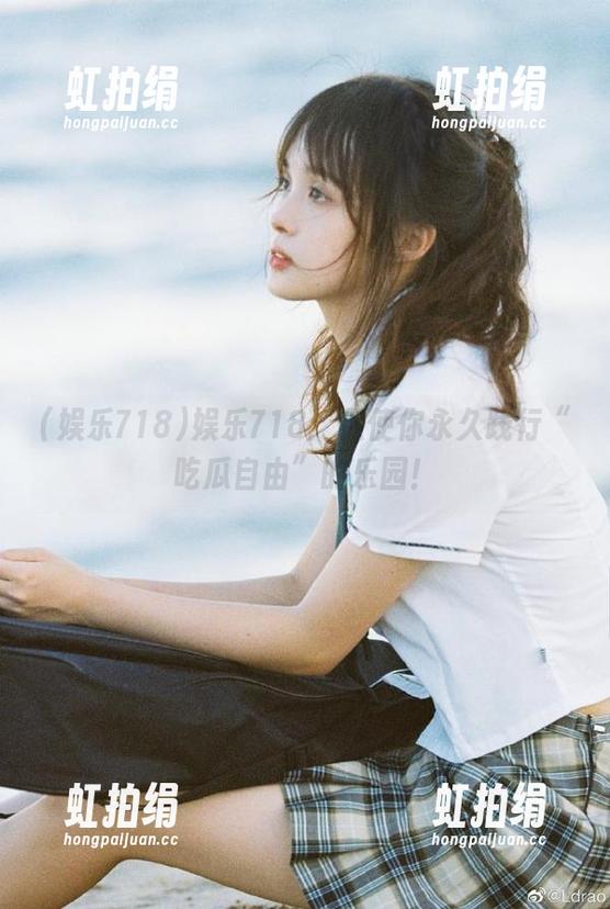 娱乐718：促使你永久践行“吃瓜自由”的乐园！