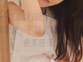 嗨，我爱五一吃瓜网，最新版本更新，下载后瓜皮真实太支离，快来感受！